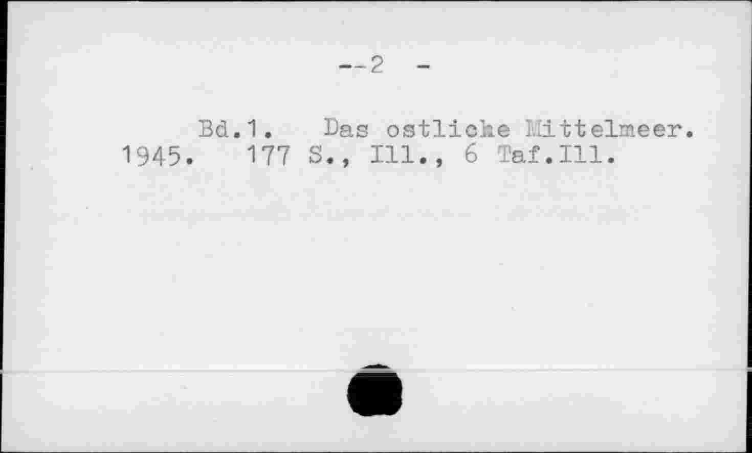 ﻿1945
— 2 -
Bd.1. Das östliche Mittelmeer.
177 S., Ill., 6 Taf.Ill.